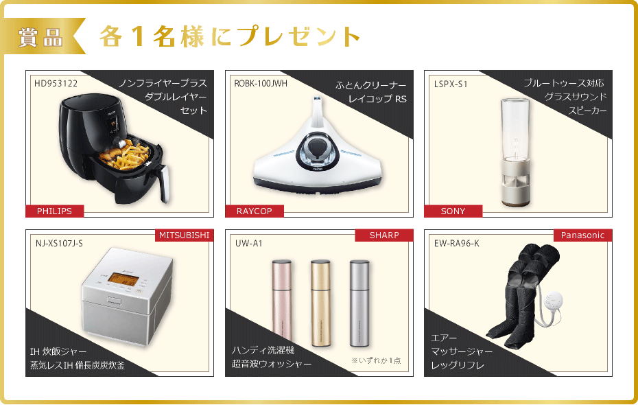 賞品：PHILIPS ノンフライヤープラスダブルレイヤーセット(HD953122), RAYCOP ふとんクリーナー(ROBK-100JWH), SONY ブルートゥース対応 グラスサウンドスピーカー(LSPX-S1), MITSUBISHI IH炊飯ジャー 蒸気レスIH備長炭炭炊釜(NJ-XS107J-S), SHARP ハンディ洗濯機 超音波ウォッシャー(UW-A1), Panasonic エアーマッサージャー　レッグリフレ(EW-RA96-K)